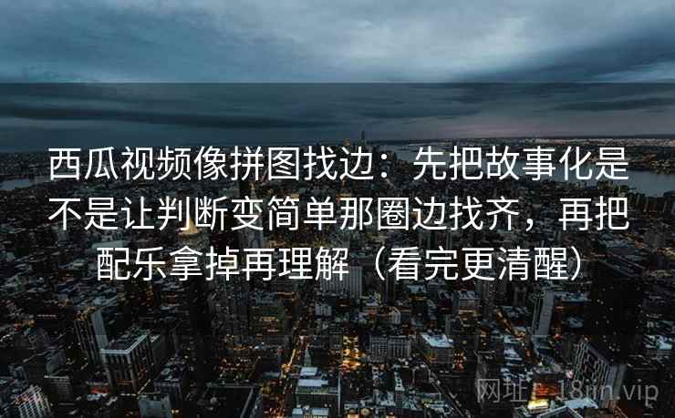 西瓜视频像拼图找边：先把故事化是不是让判断变简单那圈边找齐，再把配乐拿掉再理解（看完更清醒）