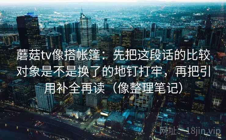 蘑菇tv像搭帐篷：先把这段话的比较对象是不是换了的地钉打牢，再把引用补全再读（像整理笔记）