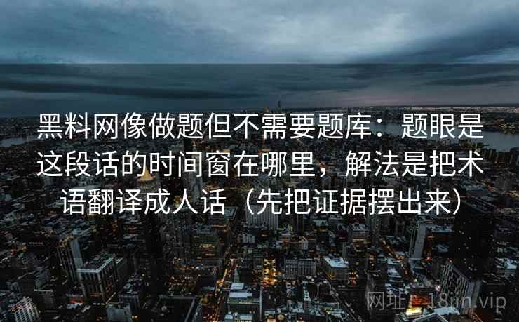 黑料网像做题但不需要题库：题眼是这段话的时间窗在哪里，解法是把术语翻译成人话（先把证据摆出来）
