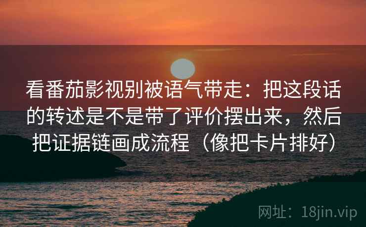 看番茄影视别被语气带走：把这段话的转述是不是带了评价摆出来，然后把证据链画成流程（像把卡片排好）