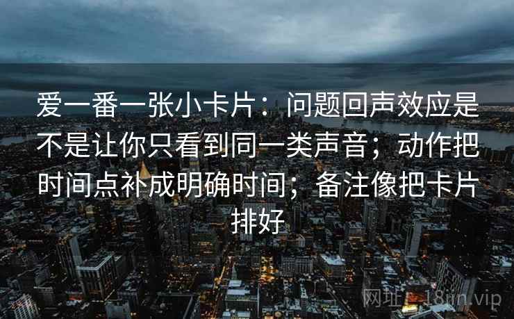 爱一番一张小卡片:问题回声效应是不是让你只看到同一类声音;动作把时间点补成明确时间;备注像把卡片排好 爱一番一张小卡片:问题回声效应是不是让你只看到同一类声音;动作把时间点补成明确时间;备注像把卡片排好