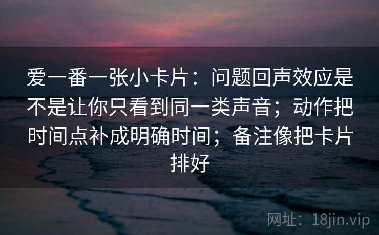 爱一番一张小卡片：问题回声效应是不是让你只看到同一类声音；动作把时间点补成明确时间；备注像把卡片排好