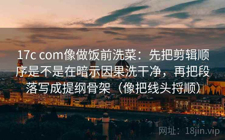 17c com像做饭前洗菜：先把剪辑顺序是不是在暗示因果洗干净，再把段落写成提纲骨架（像把线头捋顺）