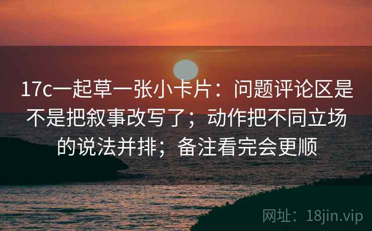 17c一起草一张小卡片：问题评论区是不是把叙事改写了；动作把不同立场的说法并排；备注看完会更顺