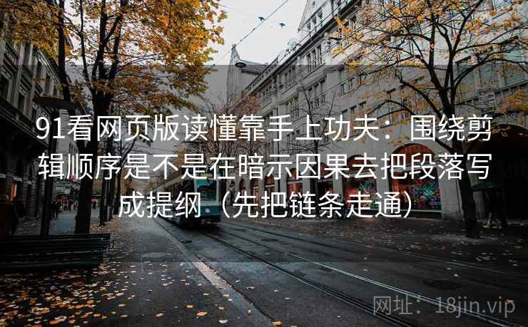 91看网页版读懂靠手上功夫:围绕剪辑顺序是不是在暗示因果去把段落写成提纲(先把链条走通) 91看网页版读懂靠手上功夫:围绕剪辑顺序是不是在暗示因果去把段落写成提纲(先把链条走通)