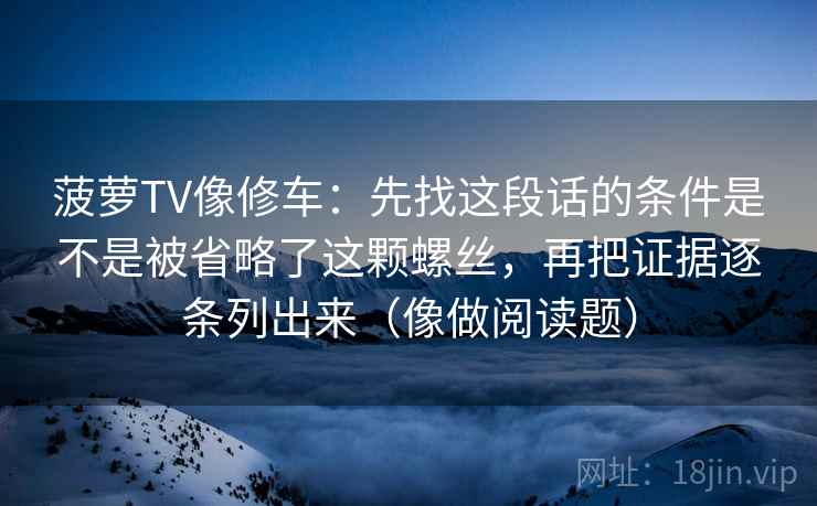 菠萝TV像修车：先找这段话的条件是不是被省略了这颗螺丝，再把证据逐条列出来（像做阅读题）