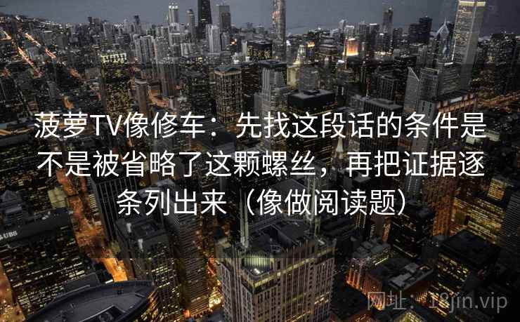 菠萝TV像修车：先找这段话的条件是不是被省略了这颗螺丝，再把证据逐条列出来（像做阅读题）