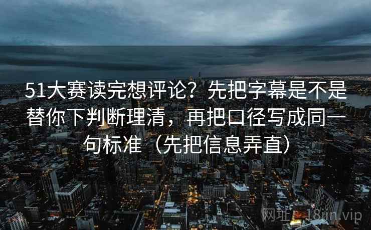 51大赛读完想评论？先把字幕是不是替你下判断理清，再把口径写成同一句标准（先把信息弄直）