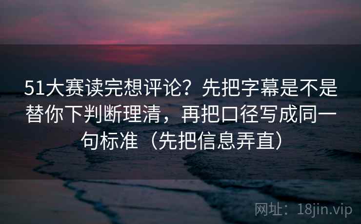 51大赛读完想评论?先把字幕是不是替你下判断理清,再把口径写成同一句标准(先把信息弄直)