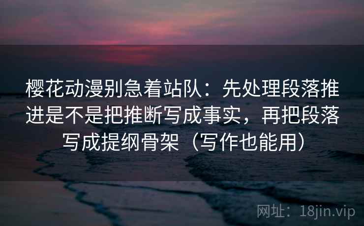 樱花动漫别急着站队：先处理段落推进是不是把推断写成事实，再把段落写成提纲骨架（写作也能用）