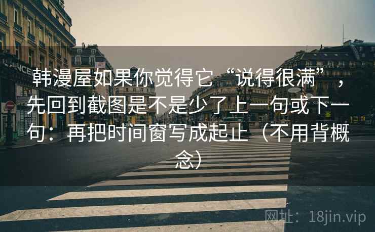 韩漫屋如果你觉得它“说得很满”，先回到截图是不是少了上一句或下一句：再把时间窗写成起止（不用背概念）