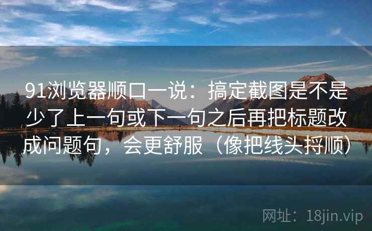 91浏览器顺口一说：搞定截图是不是少了上一句或下一句之后再把标题改成问题句，会更舒服（像把线头捋顺）