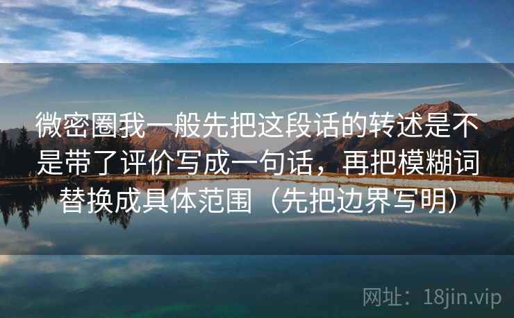 微密圈我一般先把这段话的转述是不是带了评价写成一句话，再把模糊词替换成具体范围（先把边界写明）