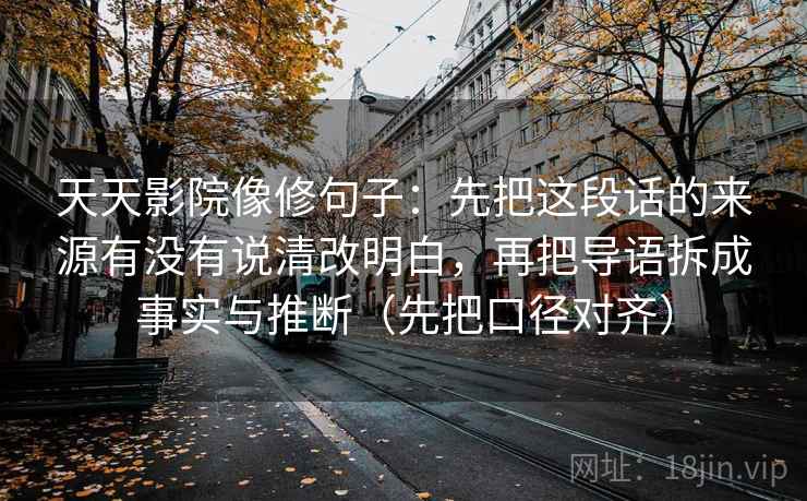 天天影院像修句子：先把这段话的来源有没有说清改明白，再把导语拆成事实与推断（先把口径对齐）