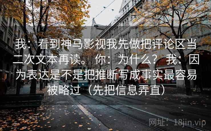 我:看到神马影视我先做把评论区当二次文本再读。 你:为什么? 我:因为表达是不是把推断写成事实最容易被略过(先把信息弄直)