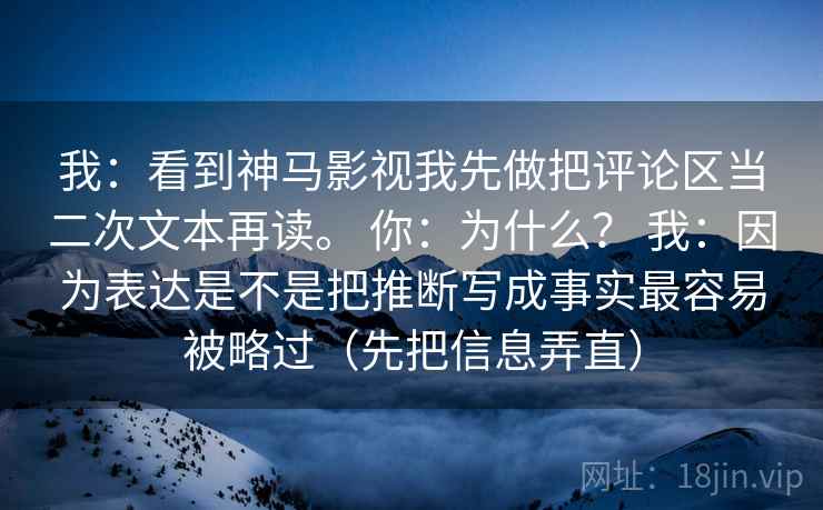 我：看到神马影视我先做把评论区当二次文本再读。 你：为什么？ 我：因为表达是不是把推断写成事实最容易被略过（先把信息弄直）