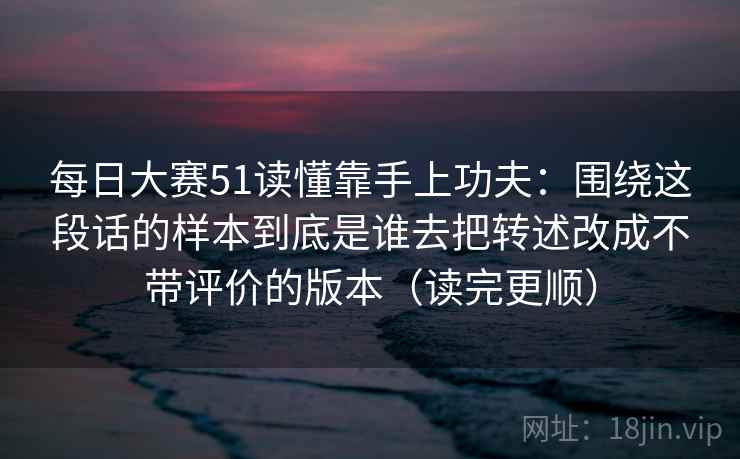 每日大赛51读懂靠手上功夫：围绕这段话的样本到底是谁去把转述改成不带评价的版本（读完更顺）