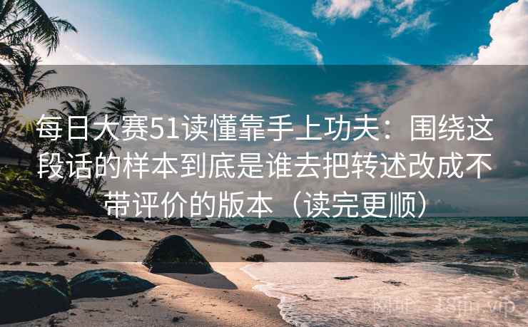 每日大赛51读懂靠手上功夫:围绕这段话的样本到底是谁去把转述改成不带评价的版本(读完更顺) 每日大赛51读懂靠手上功夫:围绕这段话的样本到底是谁去把转述改成不带评价的版本(读完更顺)