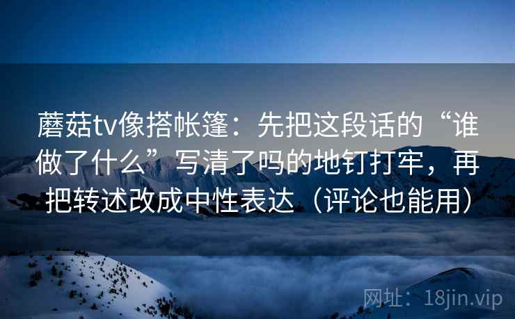 蘑菇tv像搭帐篷：先把这段话的“谁做了什么”写清了吗的地钉打牢，再把转述改成中性表达（评论也能用）
