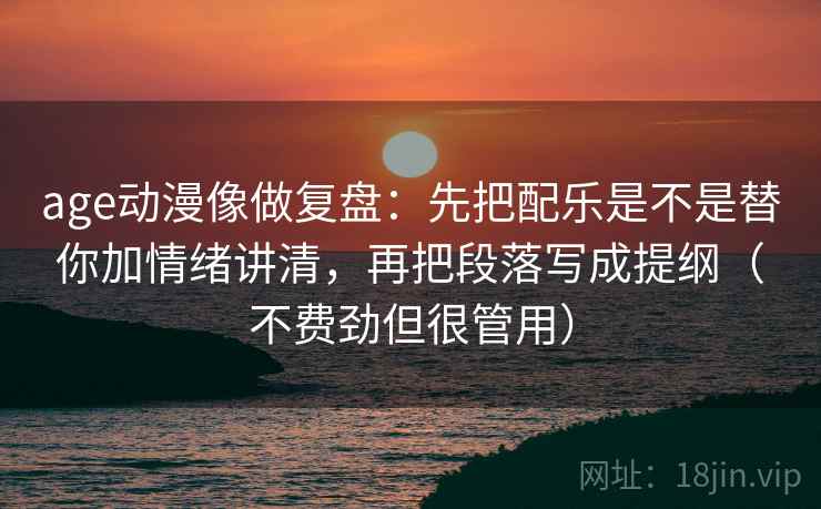 age动漫像做复盘：先把配乐是不是替你加情绪讲清，再把段落写成提纲（不费劲但很管用）