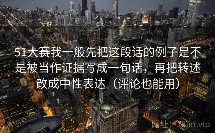 51大赛我一般先把这段话的例子是不是被当作证据写成一句话,再把转述改成中性表达(评论也能用)