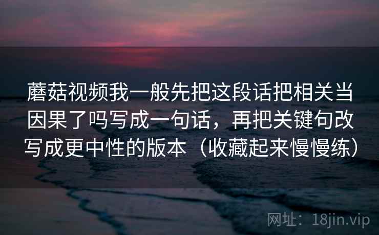 蘑菇视频我一般先把这段话把相关当因果了吗写成一句话，再把关键句改写成更中性的版本（收藏起来慢慢练）