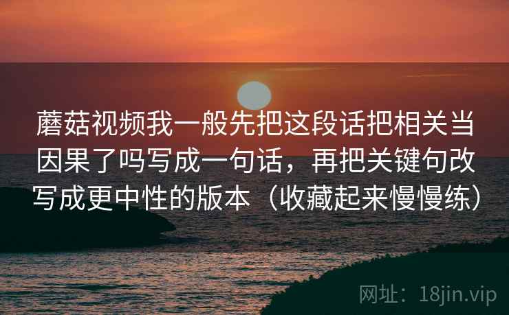 蘑菇视频我一般先把这段话把相关当因果了吗写成一句话，再把关键句改写成更中性的版本（收藏起来慢慢练）