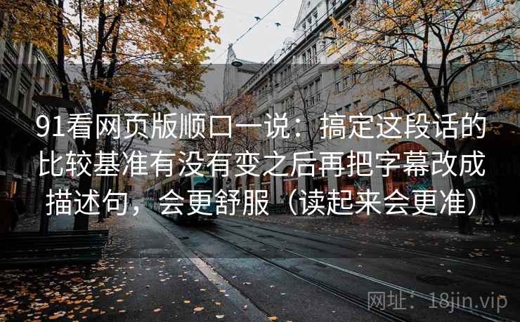 91看网页版顺口一说：搞定这段话的比较基准有没有变之后再把字幕改成描述句，会更舒服（读起来会更准）