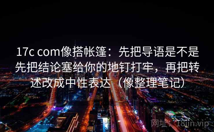 17c com像搭帐篷：先把导语是不是先把结论塞给你的地钉打牢，再把转述改成中性表达（像整理笔记）