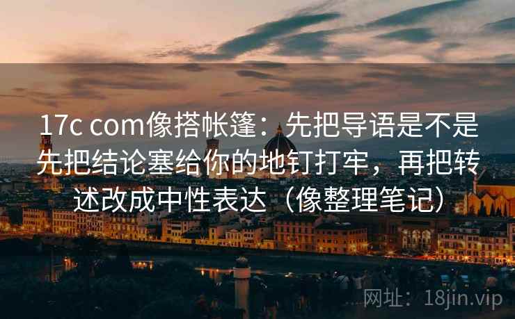 17c com像搭帐篷:先把导语是不是先把结论塞给你的地钉打牢,再把转述改成中性表达(像整理笔记)